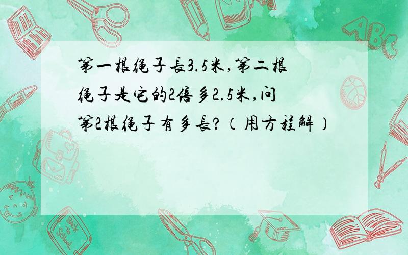 第一根绳子长3.5米,第二根绳子是它的2倍多2.5米,问第2根绳子有多长?（用方程解）