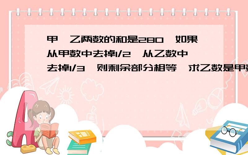 甲、乙两数的和是280,如果从甲数中去掉1/2,从乙数中去掉1/3,则剩余部分相等,求乙数是甲数的百分之几?