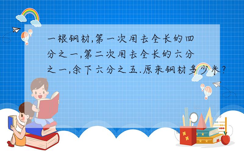 一根钢材,第一次用去全长的四分之一,第二次用去全长的六分之一,余下六分之五.原来钢材多少米?