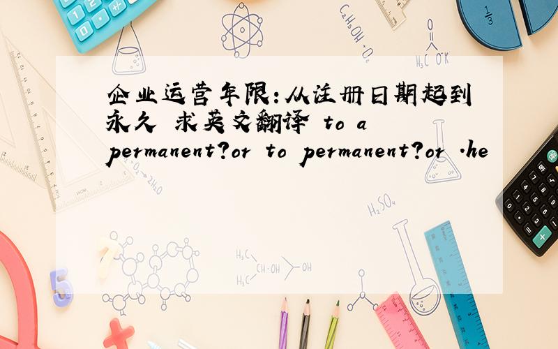 企业运营年限:从注册日期起到永久 求英文翻译 to a permanent?or to permanent?or .he