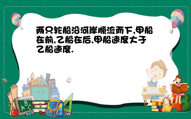 两只轮船沿河岸顺流而下,甲船在前,乙船在后,甲船速度大于乙船速度.