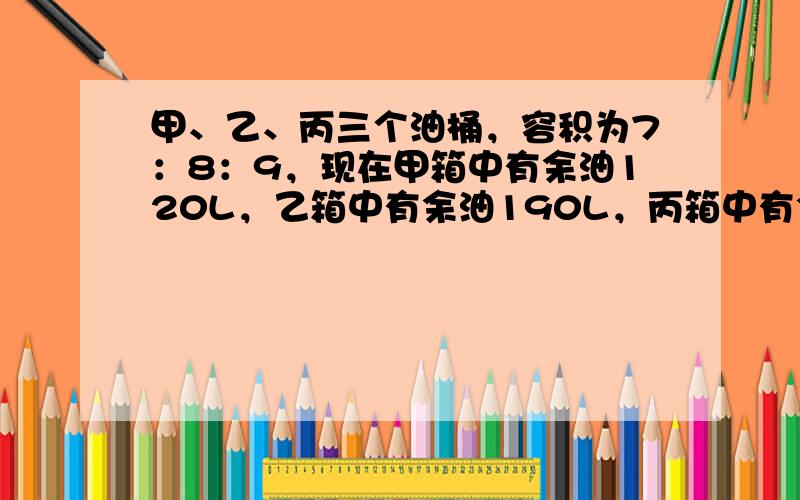 甲、乙、丙三个油桶，容积为7：8：9，现在甲箱中有余油120L，乙箱中有余油190L，丙箱中有余油210L，用200L的