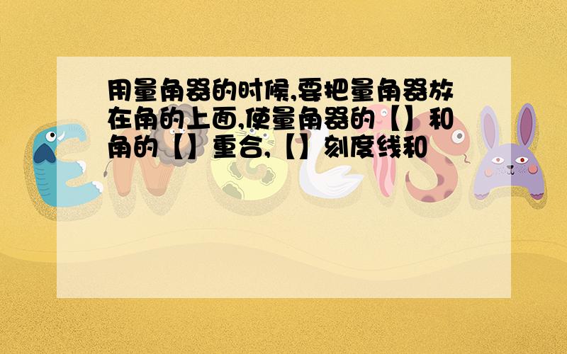 用量角器的时候,要把量角器放在角的上面,使量角器的【】和角的【】重合,【】刻度线和