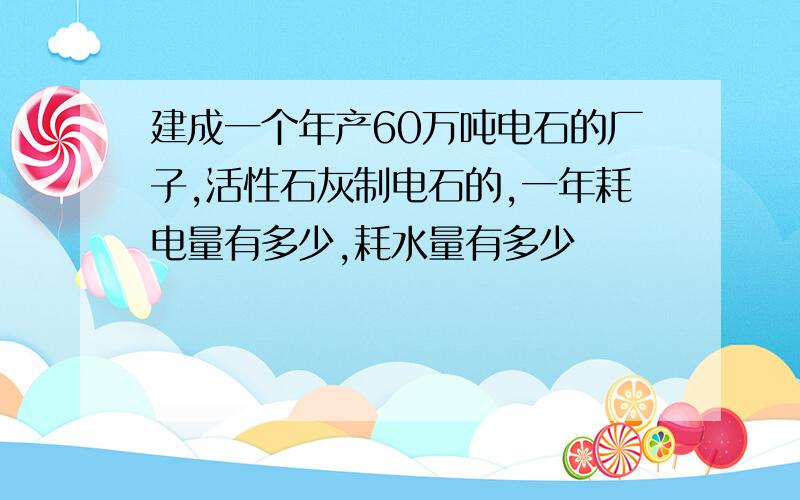 建成一个年产60万吨电石的厂子,活性石灰制电石的,一年耗电量有多少,耗水量有多少