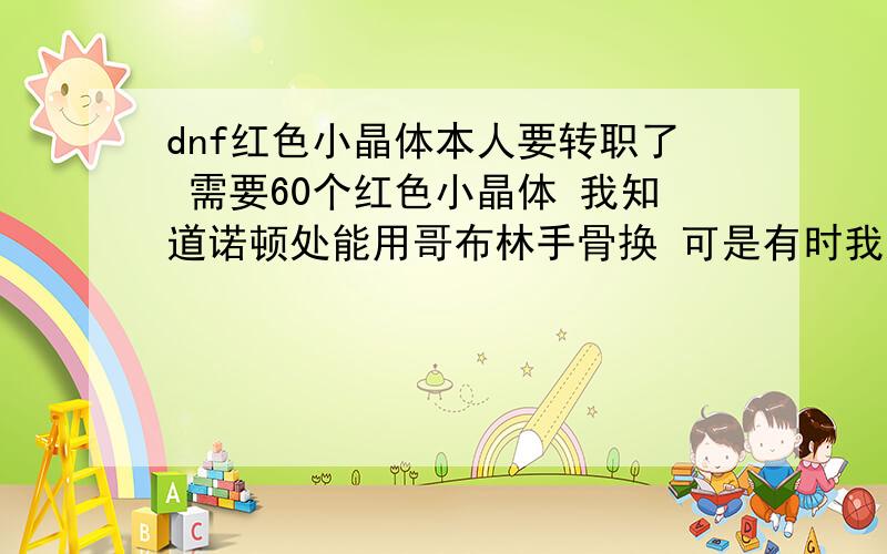 dnf红色小晶体本人要转职了 需要60个红色小晶体 我知道诺顿处能用哥布林手骨换 可是有时我通关一个地图也打不出来一个哥