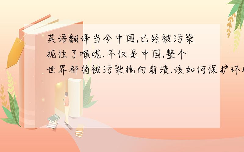 英语翻译当今中国,已经被污染扼住了喉咙.不仅是中国,整个世界都将被污染拖向崩溃.该如何保护环境,让我们的子子孙孙生活在一