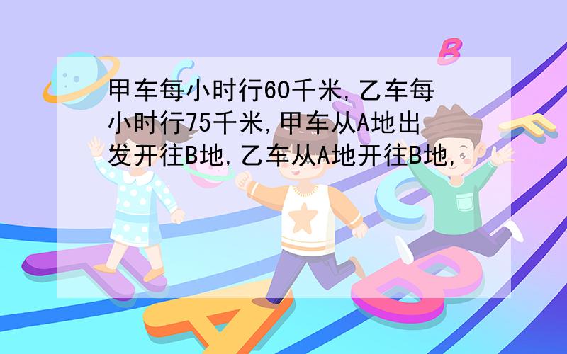 甲车每小时行60千米,乙车每小时行75千米,甲车从A地出发开往B地,乙车从A地开往B地,