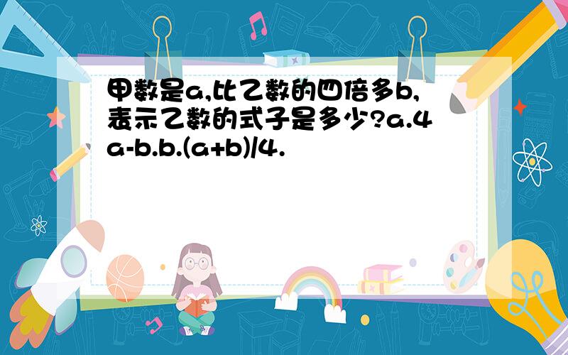 甲数是a,比乙数的四倍多b,表示乙数的式子是多少?a.4a-b.b.(a+b)/4.