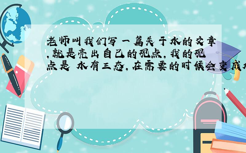 老师叫我们写一篇关于水的文章,就是亮出自己的观点,我的观点是 水有三态,在需要的时候会变成水蒸气或冰.（自认为这个观点不