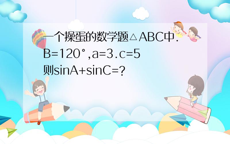 一个操蛋的数学题△ABC中.B=120°,a=3.c=5则sinA+sinC=?