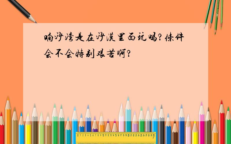 响沙湾是在沙漠里面玩吗?条件会不会特别艰苦啊?