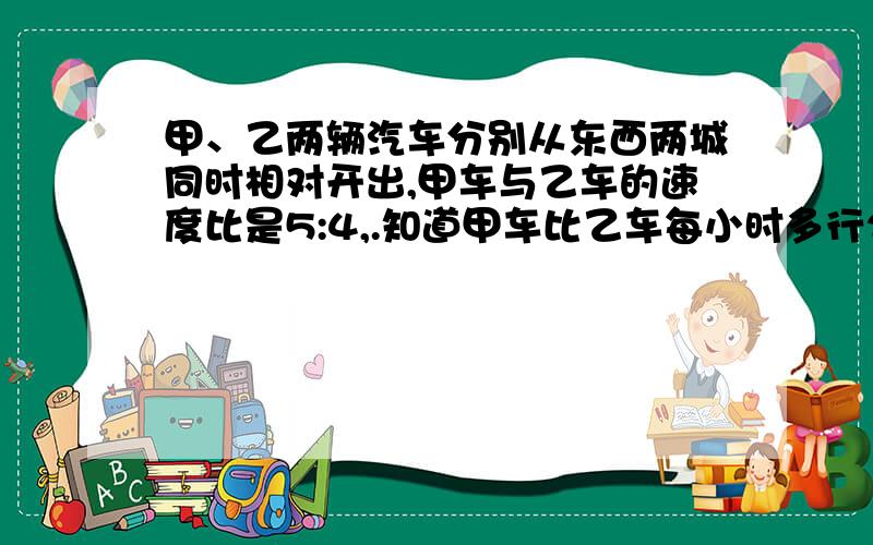 甲、乙两辆汽车分别从东西两城同时相对开出,甲车与乙车的速度比是5:4,.知道甲车比乙车每小时多行20千米