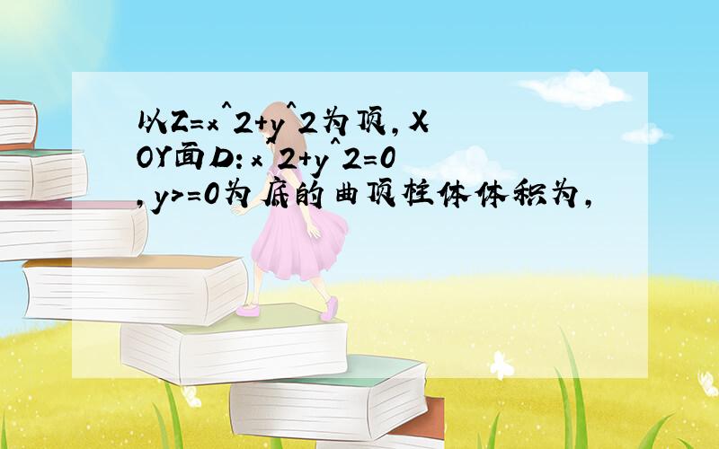 以Z=x^2+y^2为顶,XOY面D：x^2+y^2=0,y>=0为底的曲顶柱体体积为,