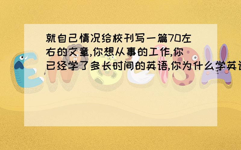 就自己情况给校刊写一篇70左右的文章,你想从事的工作,你已经学了多长时间的英语,你为什么学英语,你认为学英语最重要的是什