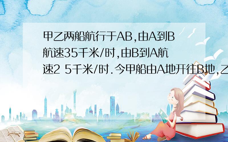 甲乙两船航行于AB,由A到B航速35千米/时,由B到A航速2 5千米/时.今甲船由A地开往B地,乙船由B地开往A地.