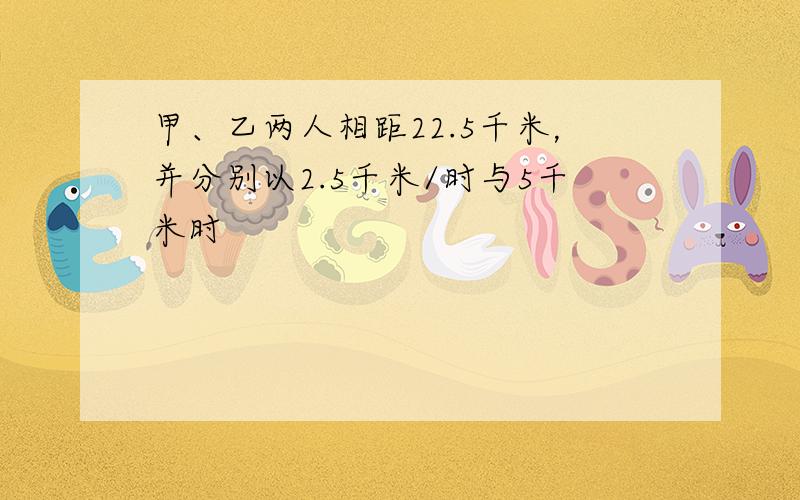 甲、乙两人相距22.5千米，并分别以2.5千米/时与5千米时