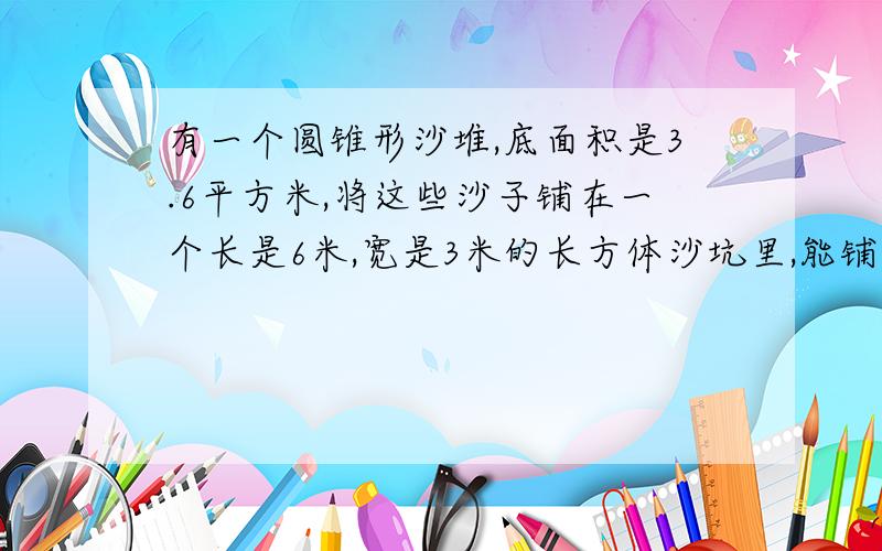 有一个圆锥形沙堆,底面积是3.6平方米,将这些沙子铺在一个长是6米,宽是3米的长方体沙坑里,能铺多