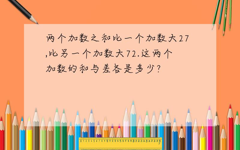 两个加数之和比一个加数大27,比另一个加数大72.这两个加数的和与差各是多少?