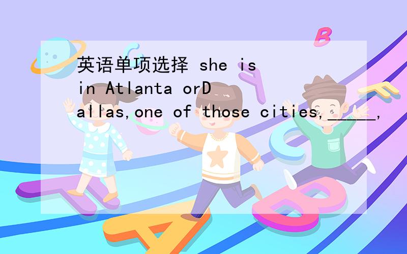 英语单项选择 she is in Atlanta orDallas,one of those cities,_____,