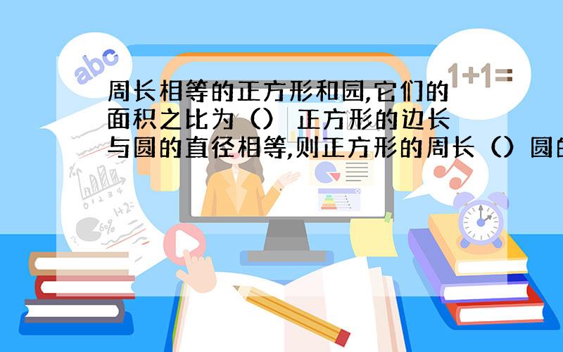 周长相等的正方形和园,它们的面积之比为（） 正方形的边长与圆的直径相等,则正方形的周长（）圆的周长