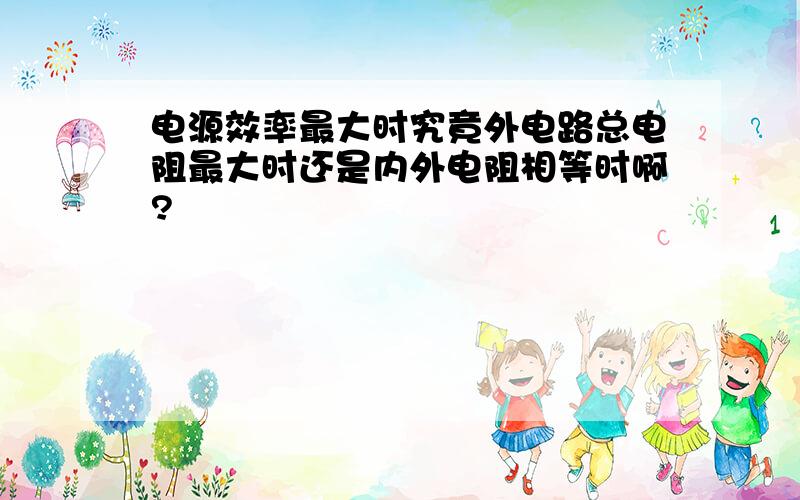 电源效率最大时究竟外电路总电阻最大时还是内外电阻相等时啊?