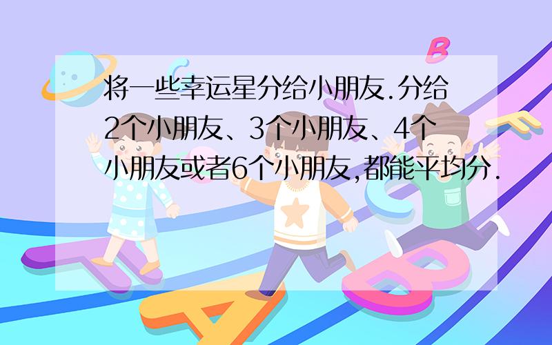 将一些幸运星分给小朋友.分给2个小朋友、3个小朋友、4个小朋友或者6个小朋友,都能平均分.