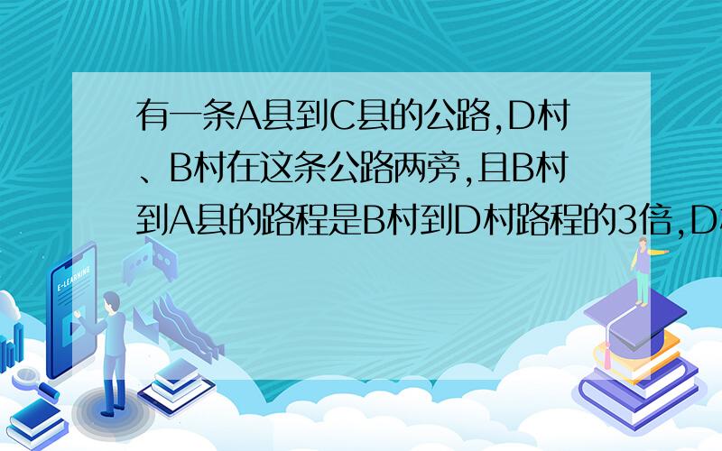 有一条A县到C县的公路,D村、B村在这条公路两旁,且B村到A县的路程是B村到D村路程的3倍,D村到到B村的路程又是D村到