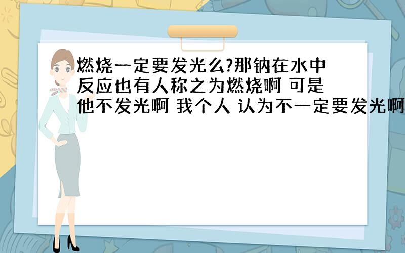 燃烧一定要发光么?那钠在水中反应也有人称之为燃烧啊 可是他不发光啊 我个人 认为不一定要发光啊