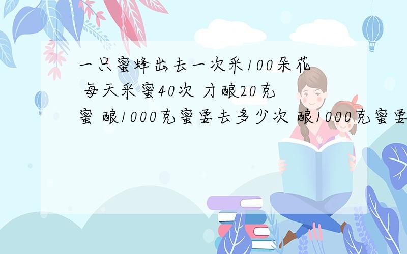 一只蜜蜂出去一次采100朵花 每天采蜜40次 才酿20克蜜 酿1000克蜜要去多少次 酿1000克蜜要采多少花