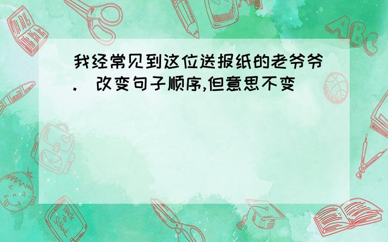 我经常见到这位送报纸的老爷爷.（改变句子顺序,但意思不变）