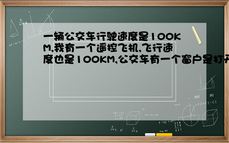 一辆公交车行驶速度是100KM,我有一个遥控飞机,飞行速度也是100KM,公交车有一个窗户是打开的（右边窗户）,如果我的