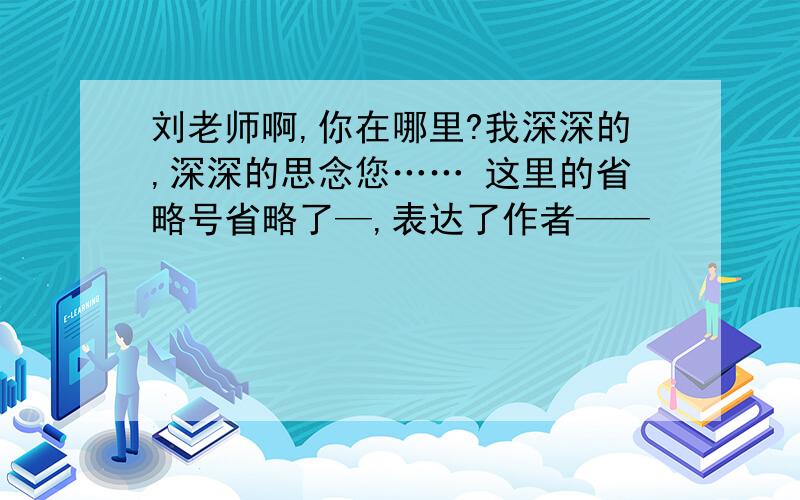 刘老师啊,你在哪里?我深深的,深深的思念您…… 这里的省略号省略了—,表达了作者——