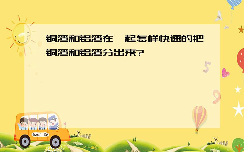 铜渣和铝渣在一起怎样快速的把铜渣和铝渣分出来?