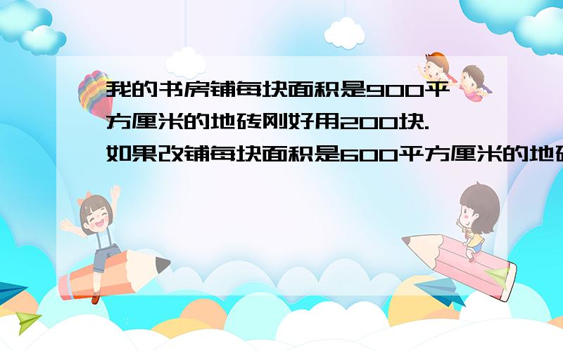 我的书房铺每块面积是900平方厘米的地砖刚好用200块.如果改铺每块面积是600平方厘米的地砖要用多少块.用比例解决问题