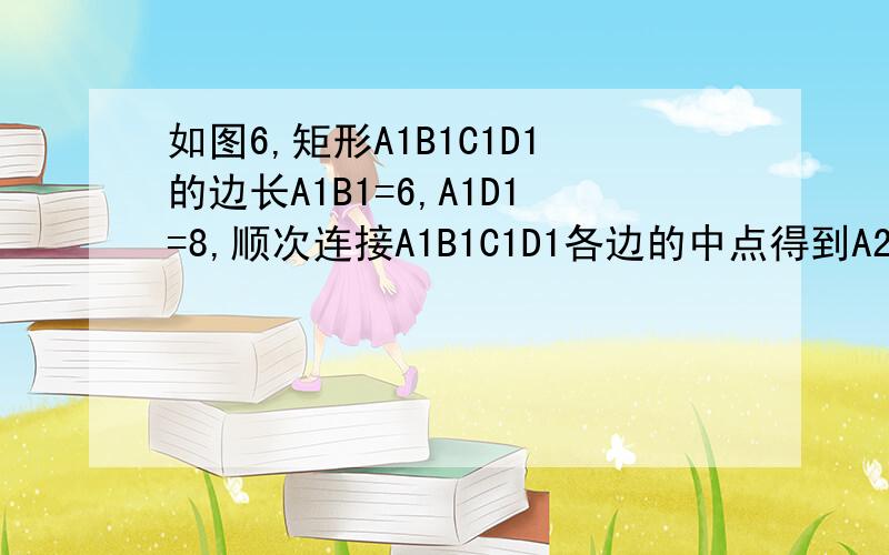 如图6,矩形A1B1C1D1的边长A1B1=6,A1D1=8,顺次连接A1B1C1D1各边的中点得到A2B2C2D2,顺