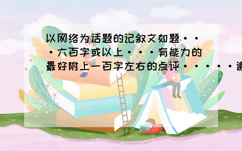 以网络为话题的记叙文如题···六百字或以上···有能力的最好附上一百字左右的点评·····谢啦··