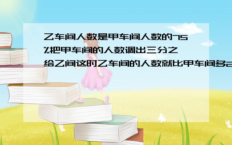 乙车间人数是甲车间人数的75%把甲车间的人数调出三分之一给乙间这时乙车间的人数就比甲车间多25人用算数法