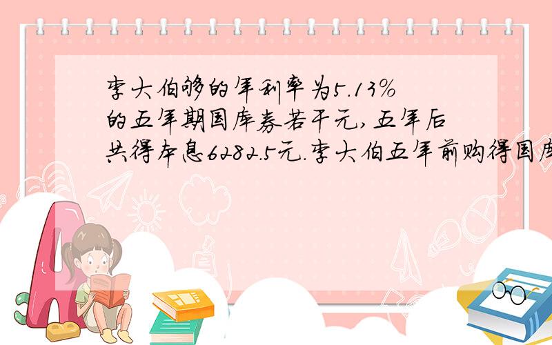 李大伯够的年利率为5.13％的五年期国库券若干元,五年后共得本息6282.5元.李大伯五年前购得国库券多少元