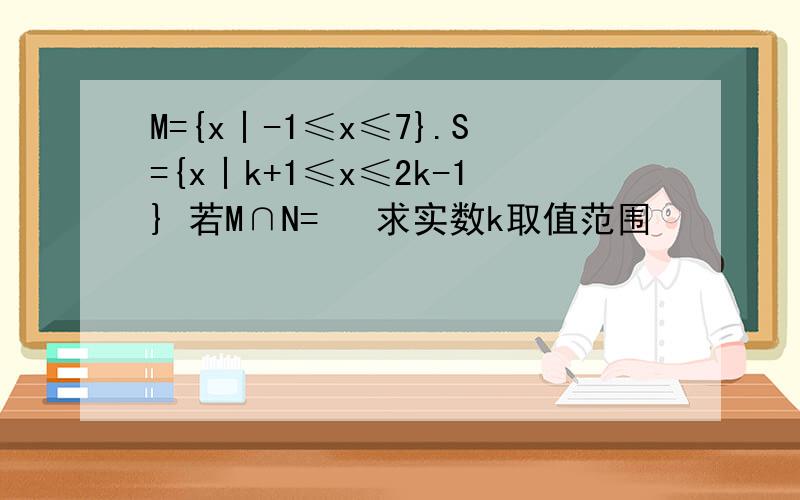 M={x丨-1≤x≤7}.S={x丨k+1≤x≤2k-1} 若M∩N=∅ 求实数k取值范围