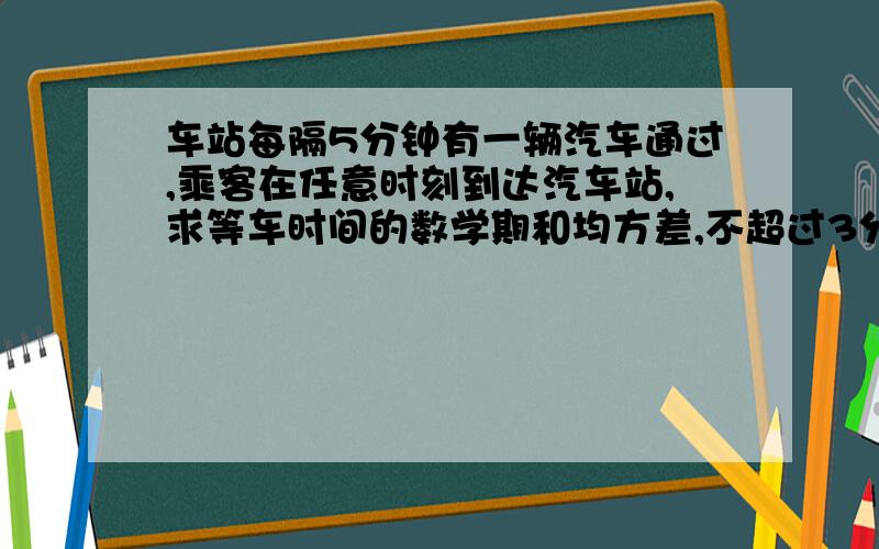 车站每隔5分钟有一辆汽车通过,乘客在任意时刻到达汽车站,求等车时间的数学期和均方差,不超过3分钟的概率