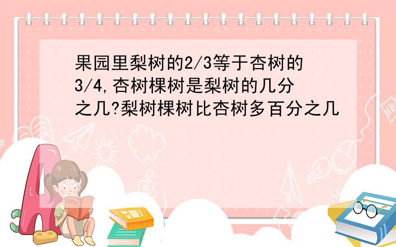 果园里梨树的2/3等于杏树的3/4,杏树棵树是梨树的几分之几?梨树棵树比杏树多百分之几