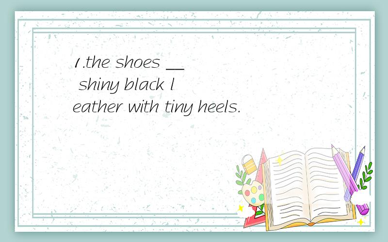 1.the shoes __ shiny black leather with tiny heels.