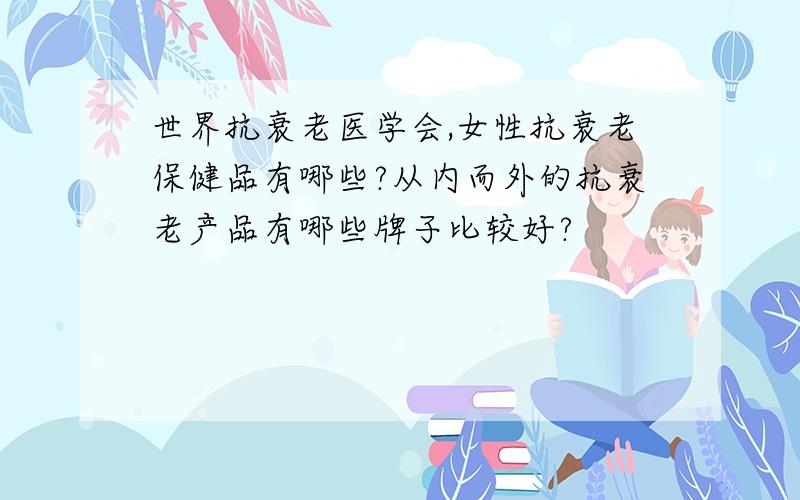 世界抗衰老医学会,女性抗衰老保健品有哪些?从内而外的抗衰老产品有哪些牌子比较好?