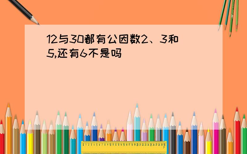 12与30都有公因数2、3和5,还有6不是吗