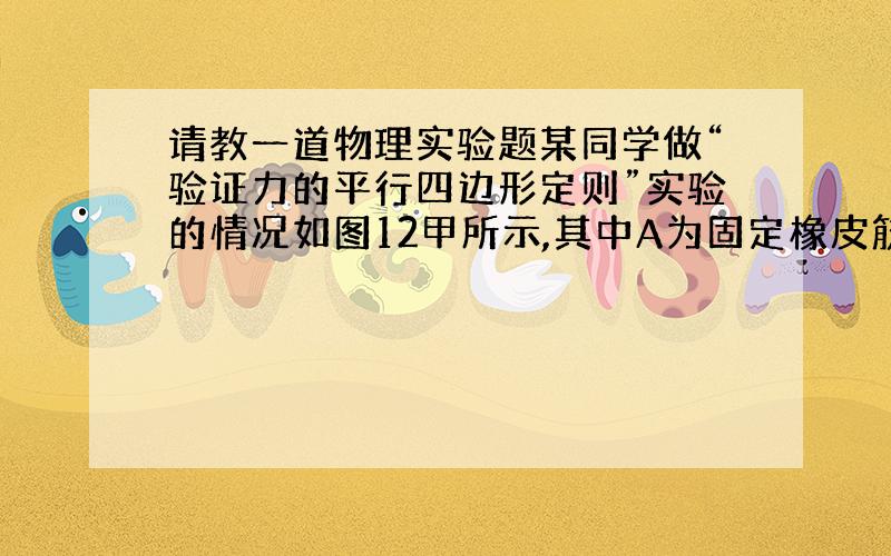 请教一道物理实验题某同学做“验证力的平行四边形定则”实验的情况如图12甲所示,其中A为固定橡皮筋的图钉,O为橡皮筋与细绳