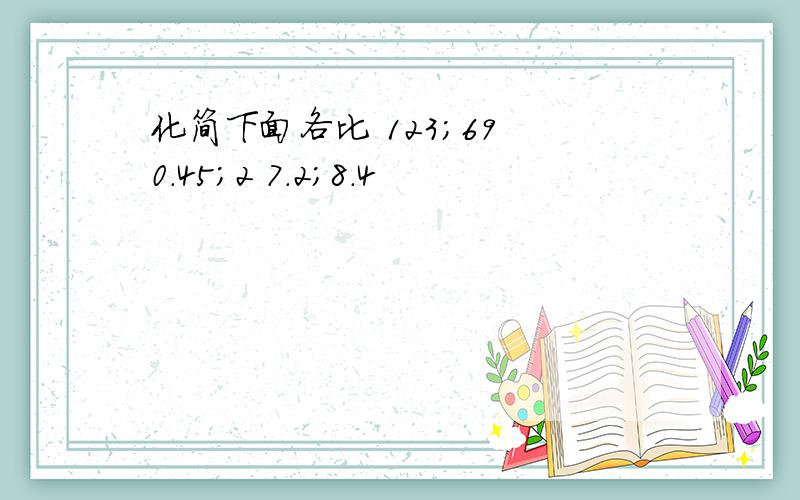 化简下面各比 123；69 0.45；2 7.2；8.4