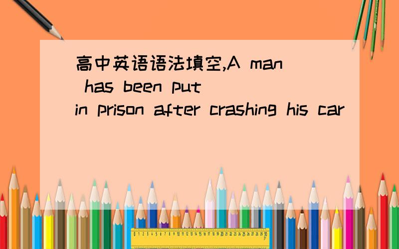 高中英语语法填空,A man has been put in prison after crashing his car