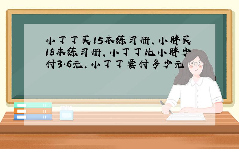 小丁丁买15本练习册,小胖买18本练习册,小丁丁比小胖少付3.6元,小丁丁要付多少元