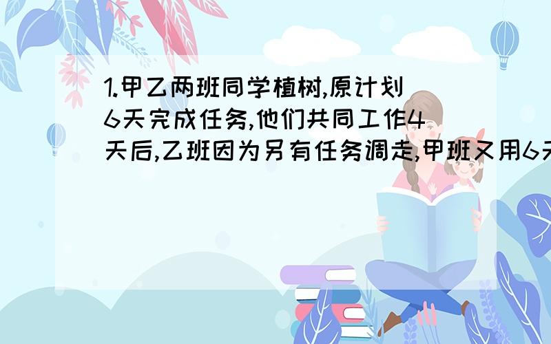 1.甲乙两班同学植树,原计划6天完成任务,他们共同工作4天后,乙班因为另有任务调走,甲班又用6天完成.求甲乙两班单独完成