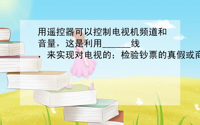 用遥控器可以控制电视机频道和音量，这是利用______线，来实现对电视的；检验钞票的真假或商标标记，这是利用______